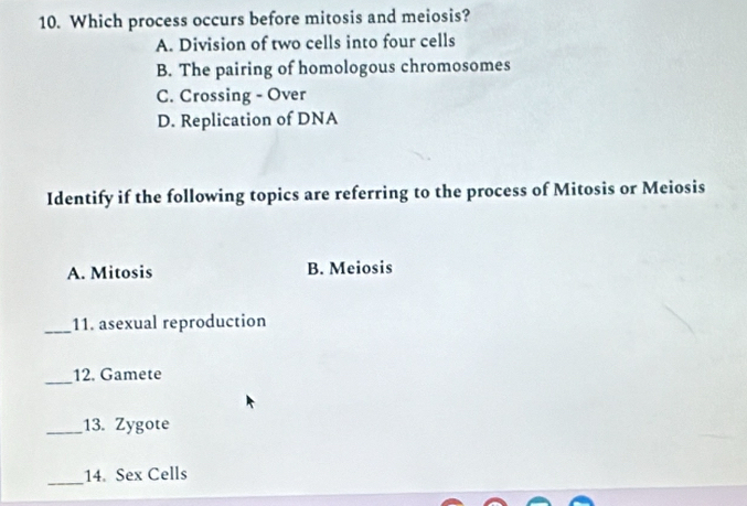 Which process occurs before mitosis and meiosis?
A. Division of two cells into four cells
B. The pairing of homologous chromosomes
C. Crossing - Over
D. Replication of DNA
Identify if the following topics are referring to the process of Mitosis or Meiosis
A. Mitosis B. Meiosis
_11. asexual reproduction
_
12. Gamete
_13. Zygote
_14. Sex Cells