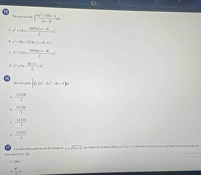 Tìm nguyên hàm ∈t  (4x^2+10x-1)/2x-8 dx
A. x^2+14x+ (103ln |x-4|)/2 +C.
B. x^2+8x+32ln |x-4|+C
C. x^2+13x+ (103ln |x-4|)/2 +C
D. x^2+5x- ln |x|/2 +C. 
16
Tinh tích phân ∈tlimits _4^(8(-3x^3)-5x^2-4x-5)dx.
A. - 11228/3 .
B. - 11156/3 
C. - 11216/3 .
D. - 11252/3 
17 Cho hình phẳng giới hạn bởi đồ thị hàm số y=sqrt(5x+2) , trục hoành và các đường thắng x=1, x=3 5. Tính thể tích khối tròn xoay tạo thành khi cho hình pháng đó
quay quanh trye Ox.
A. 28π
P  87/2 π