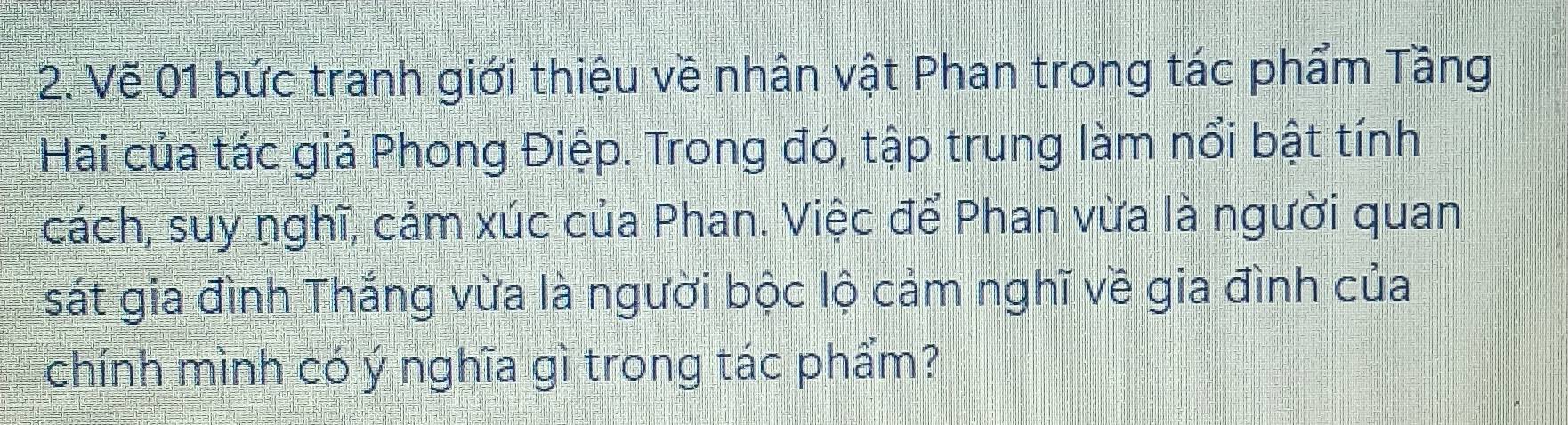 Vẽ 01 bức tranh giới thiệu về nhân vật Phan trong tác phẩm Tầng 
Hai của tác giả Phong Điệp. Trong đó, tập trung làm nổi bật tính 
cách, suy nghĩ, cảm xúc của Phan. Việc để Phan vừa là người quan 
sát gia đình Thắng vừa là người bộc lộ cảm nghĩ về gia đình của 
chính mình có ý nghĩa gì trong tác phẩm?