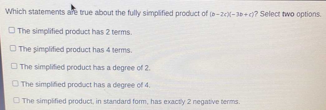 Which statements are true about the fully simplified product of (b-2c)(-3b+c) ? Select two options.
The simplified product has 2 terms.
The simplified product has 4 terms.
The simplified product has a degree of 2.
The simplified product has a degree of 4.
The simplified product, in standard form, has exactly 2 negative terms.