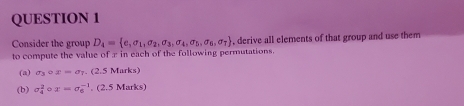 Consider the group D_4= e_1sigma _1,sigma _2,sigma _3,sigma _4,sigma _5,sigma _6,sigma _7 , derive all elements of that group and use them 
to compute the value of π in each of the following permutations. 
(a) sigma _3circ x=sigma _7. (2.5 Marks) 
(b) sigma _4^2circ x=sigma _6^(-1). (2.5 Marks)