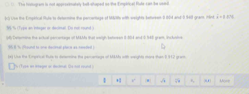 ⊥ The histogram is not approximately bell-shaped so the Empirica! Rule can be used. 
(c) Use the Empirical Rule to determine the percentage of M&Ms with weights between 0.804 and 0.948 gram. Hint: overline x=0.876
95 % (Type an integer or decimal. Do not round.) 
(d) Determine the actual percentage of M&Ms that weigh between 0.804 and 0.948 gram, inclusive
95 8 % (Round to one decimal place as needed.) 
(e) Use the Empirical Rule to determine the percentage of M&Ms with weights more than 0.912 gram
(Type an integer or decimal Do not round )
8^4 [=] sqrt(8) sqrt[3](a) if_e (1,3) More