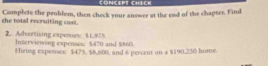 CONCEPT CHECK 
Complete the problem, then check your answer at the end of the chapter. Find 
the total recruiting cost. 
2. Advertising expenses: $1,975. 
Interviewing expenses: $470 and $860. 
Hiring expenses: $475, $8,600, and 6 percent on a $190.250 home.