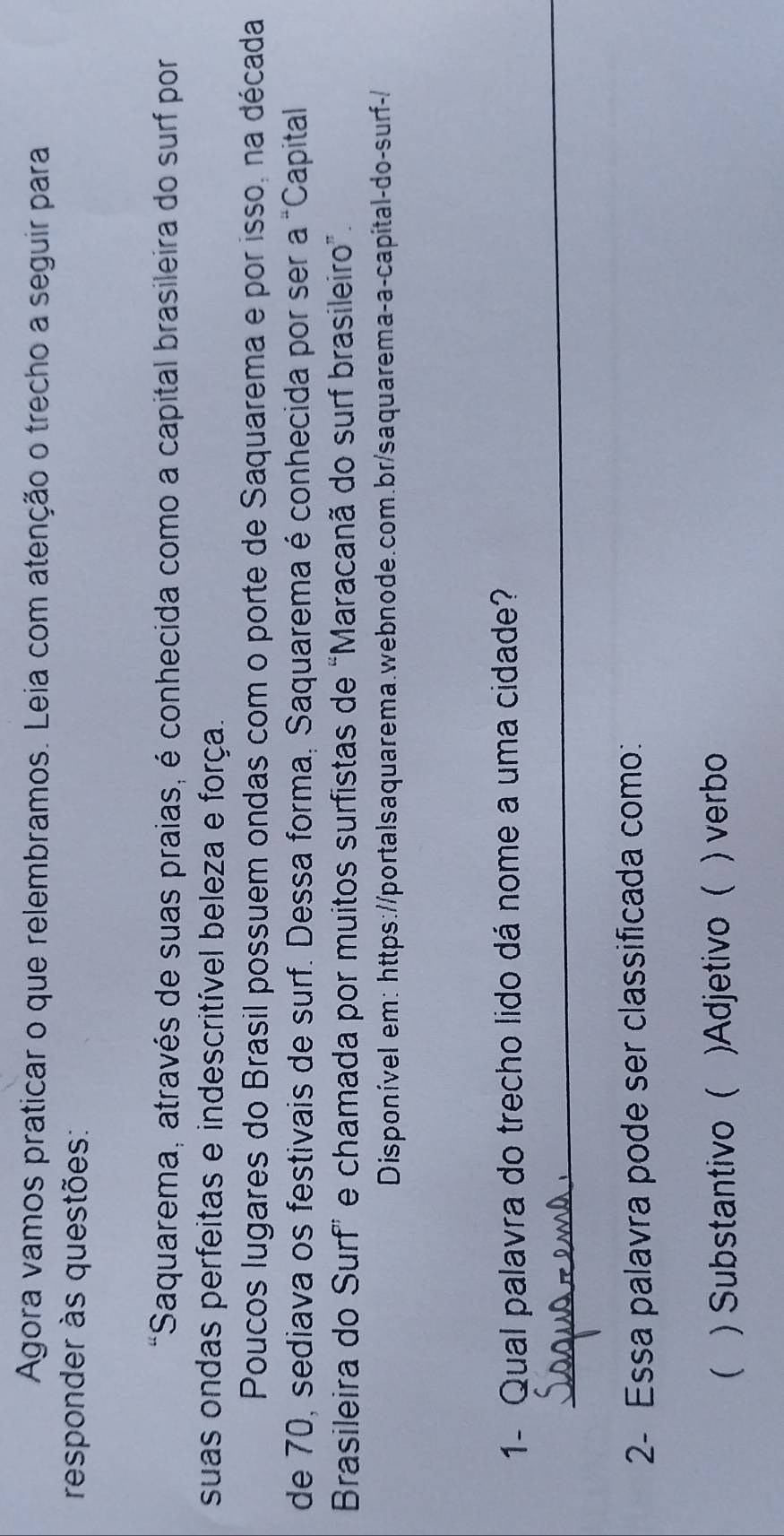 Agora vamos praticar o que relembramos. Leia com atenção o trecho a seguir para
responder às questões:
*Saquarema, através de suas praias, é conhecida como a capital brasileira do surf por
suas ondas perfeitas e indescritível beleza e força.
Poucos lugares do Brasil possuem ondas com o porte de Saquarema e por isso, na década
de 70, sediava os festivais de surf. Dessa forma, Saquarema é conhecida por ser a^=c Capital
Brasileira do Surf” e chamada por muitos surfistas de “Maracanã do surf brasileiro”.
Disponível em: https://portalsaquarema.webnode.com.br/saquarema-a-capital-do-surf-/
1- Qual palavra do trecho lido dá nome a uma cidade?
_
2- Essa palavra pode ser classificada como:
 )Substantivo ( )Adjetivo ( ) verbo