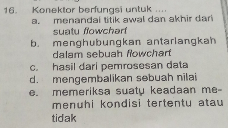 Konektor berfungsi untuk .... 
a. menandai titik awal dan akhir dari 
suatu flowchart 
b. menghubungkan antarlangkah 
dalam sebuah flowchart 
c. hasil dari pemrosesan data 
d. mengembalikan sebuah nilai 
e. memeriksa suaty keadaan me- 
menuhi kondisi tertentu atau 
tidak