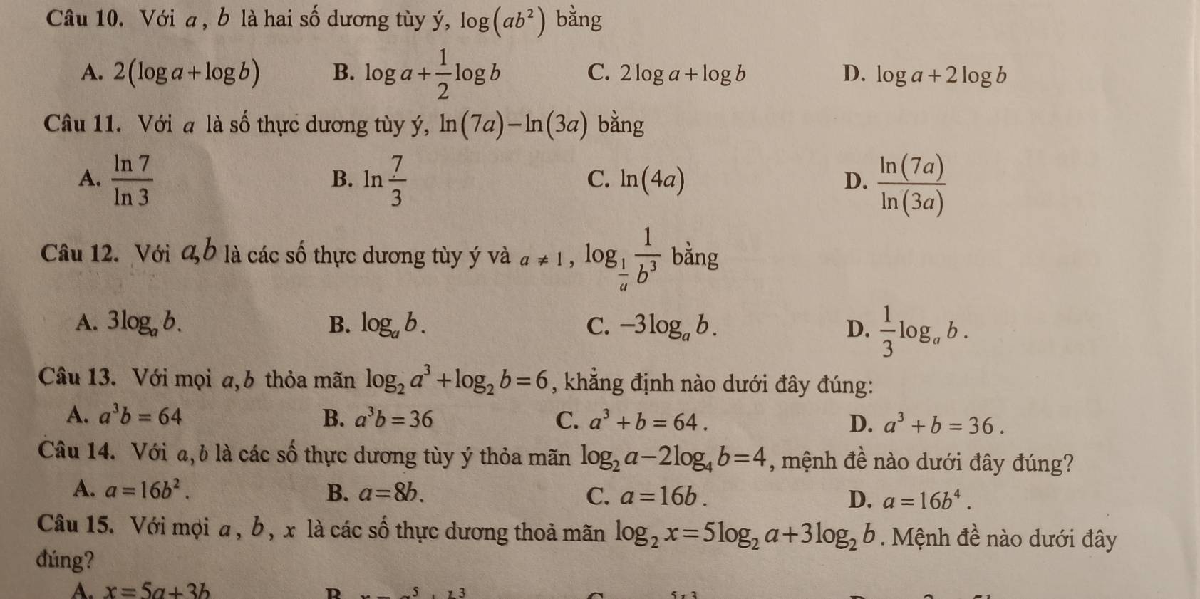 Với a , b là hai số dương tùy ý, log (ab^2) bằng
C. 2log a+log b
A. 2(log a+log b) B. log a+ 1/2 log b D. log a+2log b
Câu 11. Với a là số thực dương tùy ý, ln (7a)-ln (3a) bằng
A.  ln 7/ln 3  ln  7/3  ln (4a) D.  ln (7a)/ln (3a) 
B.
C.
Câu 12. Với a, b là các số thực dương tùy ý và a!= 1, log _ 1/a  1/b^3  bằng
A. 3log _ab. B. log _ab. C. -3log _ab. D.  1/3 log _ab. 
Câu 13. Với mọi a,b thỏa mãn log _2a^3+log _2b=6 , khẳng định nào dưới đây đúng:
A. a^3b=64 B. a^3b=36 C. a^3+b=64. D. a^3+b=36. 
Câu 14. Với a, b là các số thực dương tùy ý thỏa mãn log _2a-2log _4b=4 , mệnh đề nào dưới đây đúng?
A. a=16b^2. B. a=8b. C. a=16b. D. a=16b^4. 
Câu 15. Với mọi a , b, x là các số thực dương thoả mãn log _2x=5log _2a+3log _2b. Mệnh đề nào dưới đây
đúng?
A. x=5a+3b R