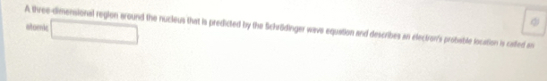 A three-dimensional region around the nucleus that is predicted by the Schrödinger wave equation and describes an electron's probable location is called an □ 
stomic