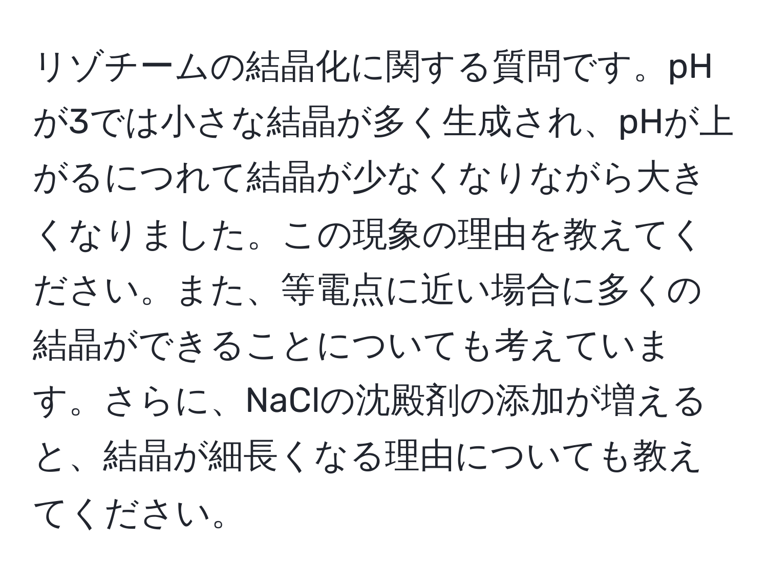 リゾチームの結晶化に関する質問です。pHが3では小さな結晶が多く生成され、pHが上がるにつれて結晶が少なくなりながら大きくなりました。この現象の理由を教えてください。また、等電点に近い場合に多くの結晶ができることについても考えています。さらに、NaClの沈殿剤の添加が増えると、結晶が細長くなる理由についても教えてください。