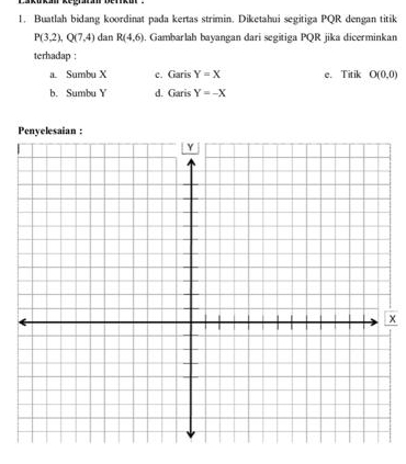 Buatlah bidang koordinat pada kertas strimin. Diketahui segitiga PQR dengan titik
P(3,2), Q(7,4) dan R(4,6). Gambarlah bayangan dari segitiga PQR jika dicerminkan
terhadap :
a. Sumbu X c. Garis Y=X e. Titik O(0,0)
b. Sumbu Y d. Garis Y=-X
x