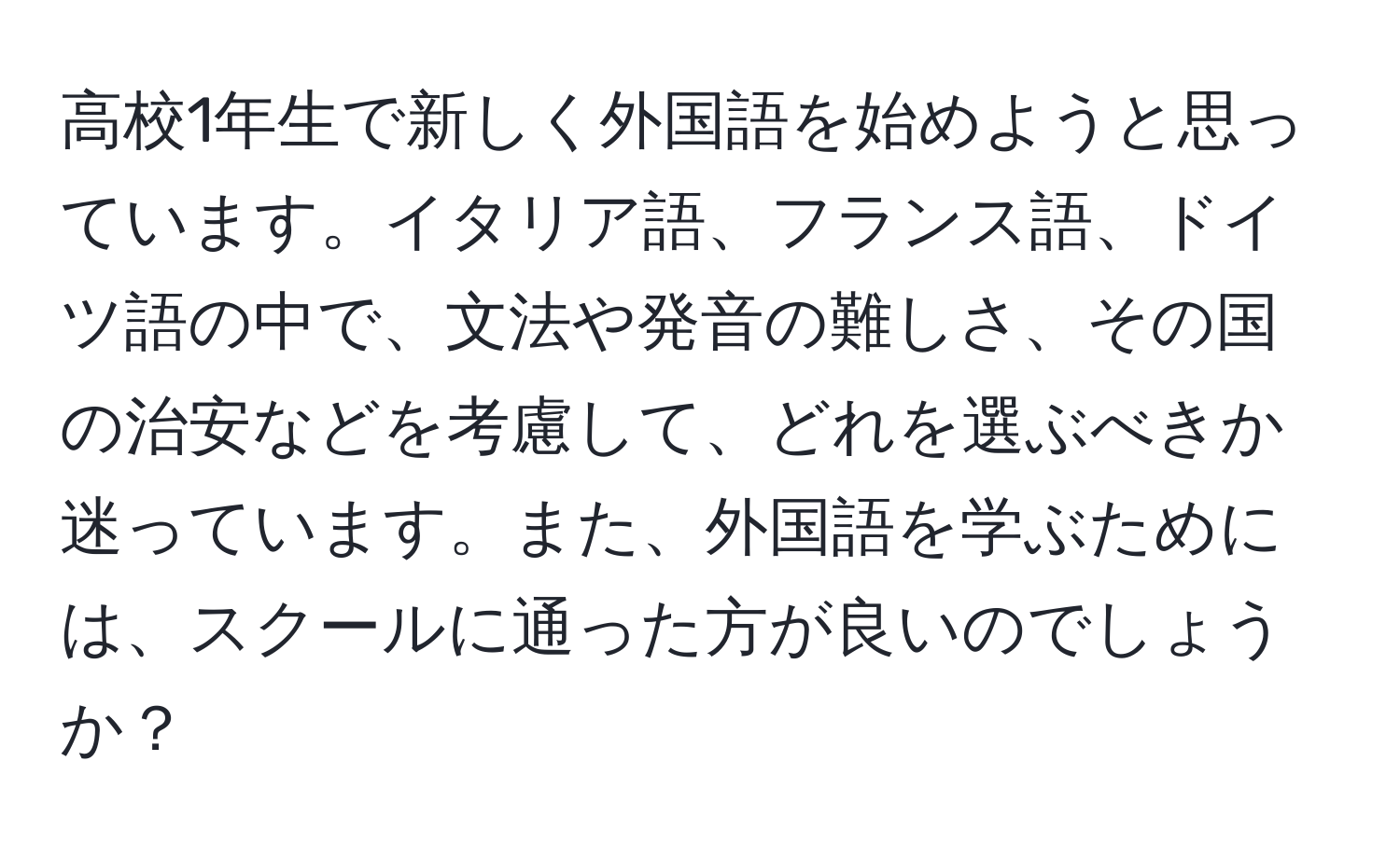 高校1年生で新しく外国語を始めようと思っています。イタリア語、フランス語、ドイツ語の中で、文法や発音の難しさ、その国の治安などを考慮して、どれを選ぶべきか迷っています。また、外国語を学ぶためには、スクールに通った方が良いのでしょうか？