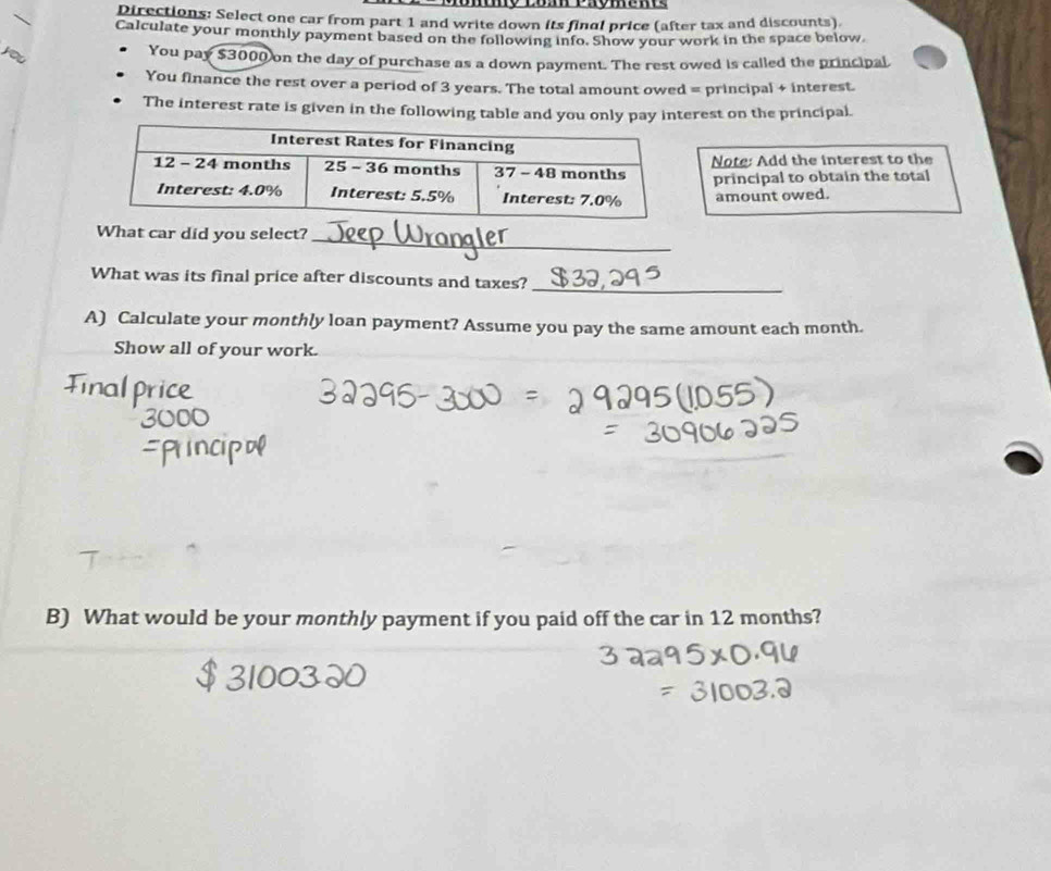 Directions: Select one car from part 1 and write down its final price (after tax and discounts) 
Calculate your monthly payment based on the following info. Show your work in the space below. 
you 
You pay $3000 on the day of purchase as a down payment. The rest owed is called the principal 
You finance the rest over a period of 3 years. The total amount owed = principal + interest. 
The interest rate is given in the following table and you only pay interest on the principal. 
Note: Add the interest to the 
principal to obtain the total 
amount owed. 
_ 
What car did you select?_ 
What was its final price after discounts and taxes?_ 
A) Calculate your monthly loan payment? Assume you pay the same amount each month. 
Show all of your work. 
B) What would be your monthly payment if you paid off the car in 12 months?