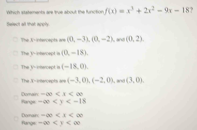 Which statements are true about the function f(x)=x^3+2x^2-9x-18 ?
Select all that apply.
The X-intercepts are (0,-3),(0,-2) 、 and (0,2).
The y-intercept is (0,-18).
The Y - intercept is (-18,0).
The X '-intercepts are (-3,0), (-2,0) , and (3,0).
Domain: -∈fty
Range: -∈fty
Domain: -∈fty
Range: -∈fty