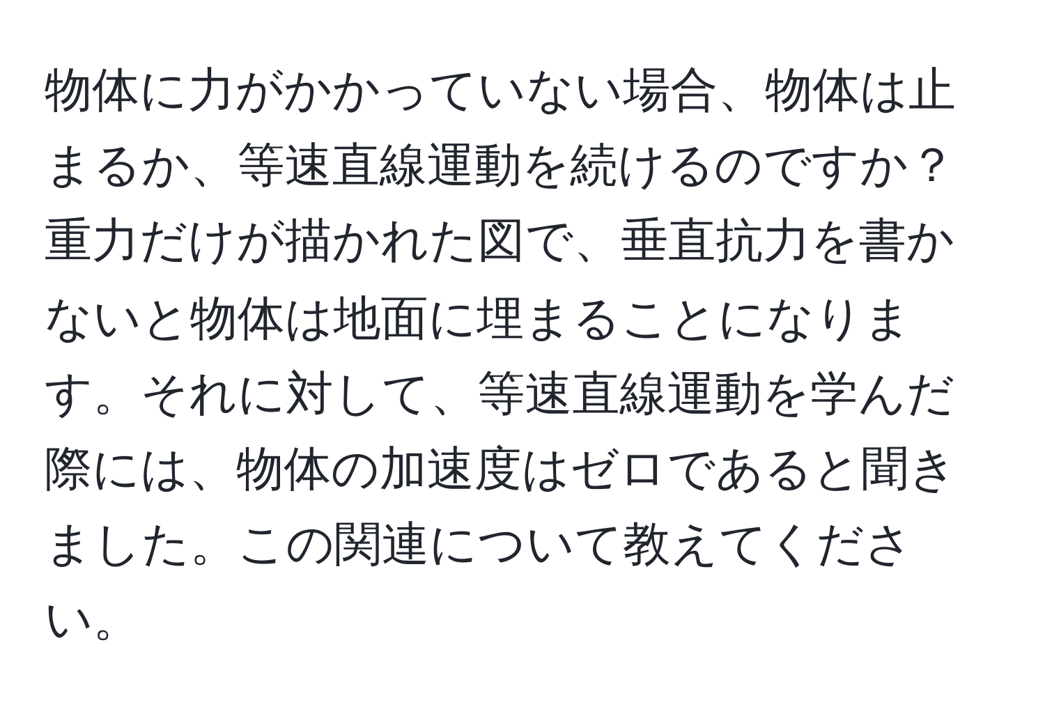 物体に力がかかっていない場合、物体は止まるか、等速直線運動を続けるのですか？重力だけが描かれた図で、垂直抗力を書かないと物体は地面に埋まることになります。それに対して、等速直線運動を学んだ際には、物体の加速度はゼロであると聞きました。この関連について教えてください。