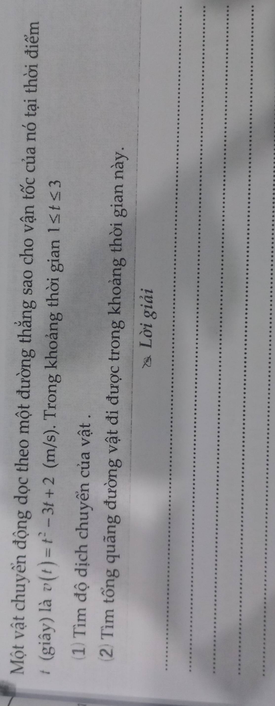 Một vật chuyển động dọc theo một đường thắng sao cho vận tốc của nó tại thời điểm 
t (giây) là v(t)=t^2-3t+2 (m/s). Trong khoảng thời gian 1≤ t≤ 3
1) Tìm độ dịch chuyển của vật . 
2) Tìm tổng quãng đường vật đi được trong khoảng thời gian này. 
_ 
Lời giải 
_ 
_ 
_ 
_