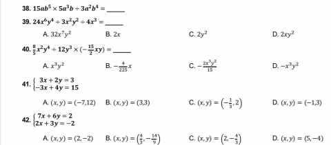 15ab^5* 5a^3b/ 3a^2b^4=
_
39. 24x^6y^4/ 3x^2y^2/ 4x^3=
_
A 32x^7y^2 B. 2x C. 2y^2 D. 2xy^2
40.  8/5 x^2y^4/ 12y^3* (- 15/2 xy)= _
A x^3y^2 B. - 4/225 x C. - 2x^3y^2/15  D. -x^3y^2
41. beginarrayl 3x+2y=3 -3x+4y=15endarray.
A. (x,y)=(-7,12) B. (x,y)=(3,3) C. (x,y)=(- 1/3 ,2) D. (x,y)=(-1,3)
42. beginarrayl 7x+6y=2 2x+3y=-2endarray.
A. (x,y)=(2,-2) B. (x,y)=( 4/3 ,- 14/9 ) C. (x,y)=(2,- 4/3 ) D. (x,y)=(5,-4)