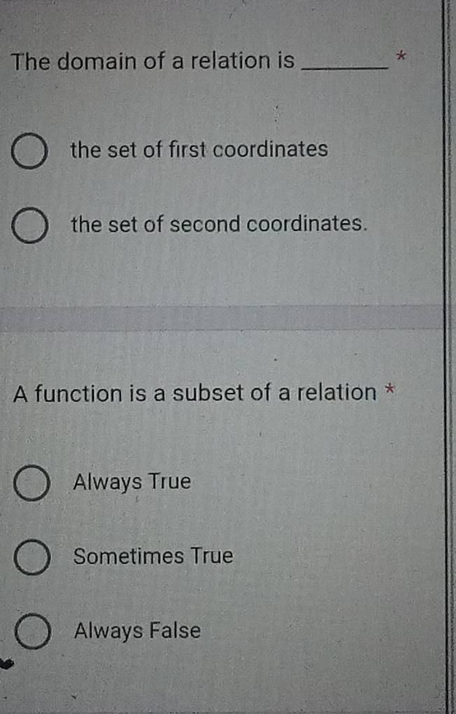 The domain of a relation is_
*
the set of first coordinates
the set of second coordinates.
A function is a subset of a relation *
Always True
Sometimes True
Always False