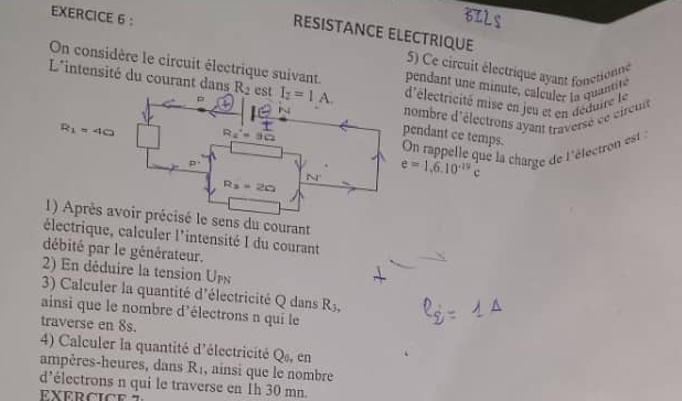 BILS
RESISTANCE ELECTRIQUE
5) Ce circuit électrique ayant fonctionne
On considère le circuit électrique suivant. pendant une minute, calculer la quantité
L'intensité du courant dans R_2 est I_2=1A. 'électricité mise en jeu et en déduire le
ombre d'électrons ayant traversé ce cireut
endant ce temps.
On rappelle que la charge de l'éfectron est
e=1.6.10^(-19)c
ns du courant
électrique, calculer l'intensité I du courant
débité par le générateur.
2) En déduire la tension U
3) Calculer la quantité d'électricité Q dans R_3,
ainsi que le nombre d'électrons n qui le
traverse en 8s.
4) Calculer la quantité d'électricité Q», en
ampères-heures, dans R_1 , ainsi que le nombre
d’électrons n qui le traverse en 1h 30 mn.