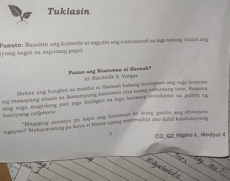 Tuklasin 
Panuto: Basahin ang kuwento at sagutin ang sumusunod na mga tanong. Isulat ang 
yong sagot sa sagutang papel. 
Paano ang Kaarawan ni Hannah? 
ni: Rotchelle S. Vargas 
Bakas ang lungkot sa mukha ni Hannah habang tinitingnan ang mga larawan 
ng masayang alaala sa ikasampung kaarawan niya noong nakaraang taon. Kasama 
ang mga magulang pati mga kaibigan sa mga larawang sinisilayan sa gallery ng 
kaniyang cellphone. 
“Magiging masaya pa kaya ang kaarawan ko kung ganito ang sitwasyon 
ngayon? Makararating pa kaya si Mama upang sorpresahin ako dahil kasalukuyang 
3 
CO_Q2_Fillpino 6_ Modyul 4