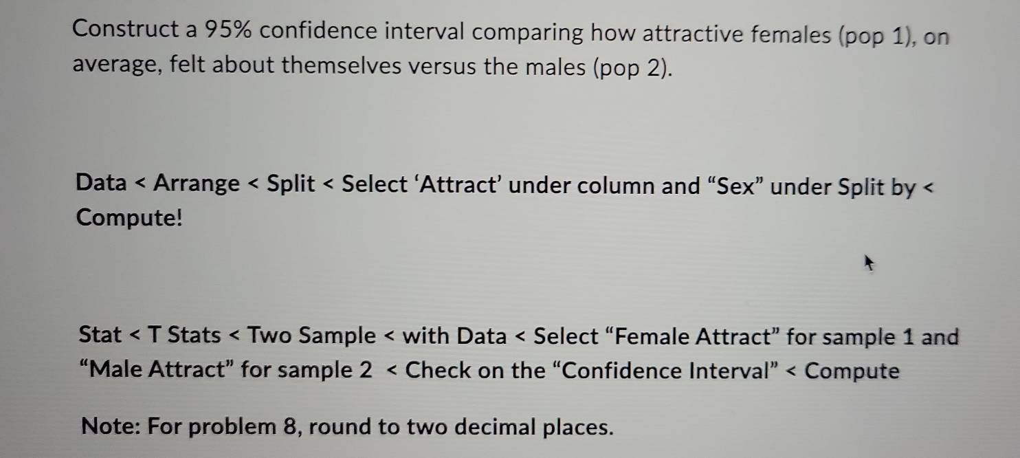 Construct a 95% confidence interval comparing how attractive females (pop 1), on 
average, felt about themselves versus the males (pop 2). 
Data < Arrange < Split < 
Compute! 
Stat < T Stats < Two Sample < with Data  1 and 
“Male Attract” for sample 2 < Check on the “Confidence Interval” < Compute 
Note: For problem 8, round to two decimal places.