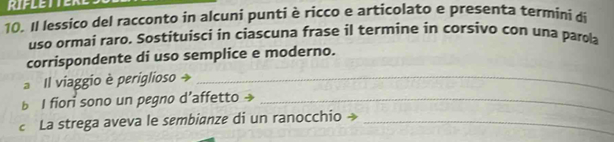 Il lessico del racconto in alcuni puntiè ricco e articolato e presenta termini di 
uso ormai raro. Sostituisci in ciascuna frase il termine in corsivo con una parola 
corrispondente di uso semplice e moderno. 
Il viaggio è periglioso _ 
b I fiori sono un pegno d’affetto→_ 
c La strega aveva le sembianze di un ranocchio »_