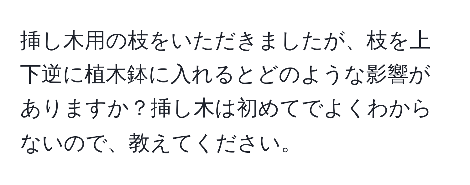 挿し木用の枝をいただきましたが、枝を上下逆に植木鉢に入れるとどのような影響がありますか？挿し木は初めてでよくわからないので、教えてください。