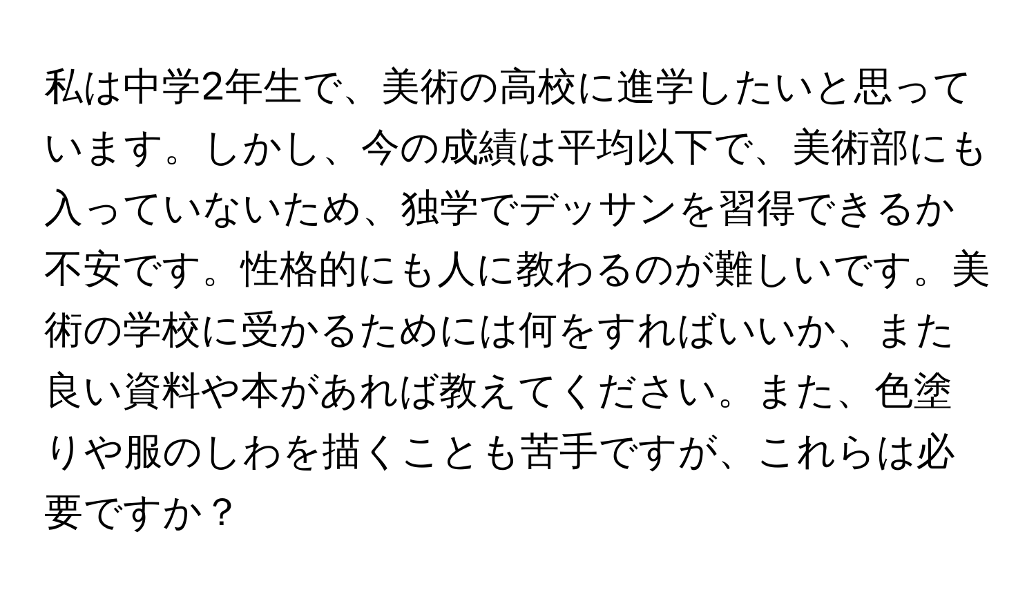 私は中学2年生で、美術の高校に進学したいと思っています。しかし、今の成績は平均以下で、美術部にも入っていないため、独学でデッサンを習得できるか不安です。性格的にも人に教わるのが難しいです。美術の学校に受かるためには何をすればいいか、また良い資料や本があれば教えてください。また、色塗りや服のしわを描くことも苦手ですが、これらは必要ですか？