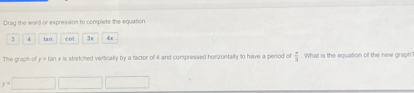 Drag the word or expression to complete the equation
4 tan cot 3x 4x
The graph of y = tan x is stretched verlically by a factor of 4 and compressed horizontally to have a period of  π /3 . What is the equation of the new graph
y=□