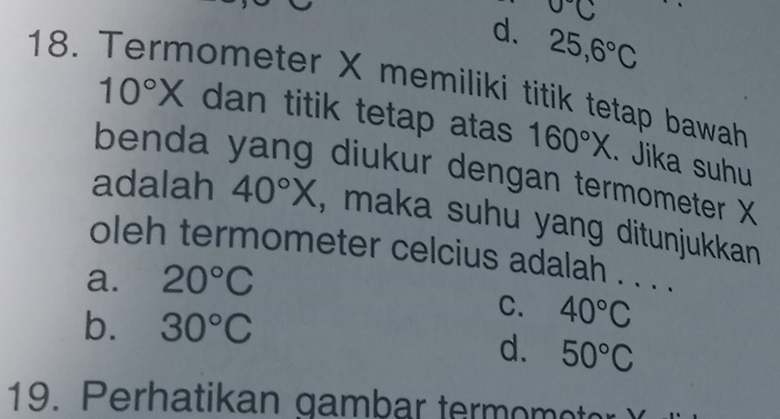 0°C
18.
d. 25, 6°C
hometer X memiliki titik tetap bawah
10°X dan titik tetap atas 160°X. Jika suhu
benda yang diukur dengan termometer X
adalah 40°X , maka suhu yang ditunjukkan 
oleh termometer celcius adalah . . . .
a. 20°C
b. 30°C
C. 40°C
d. 50°C
19. Perhatikan gambar term omet