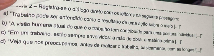 ãs 2 - Registra-se o diálogo direto com os leitores na seguinte passagem:
a) "Trabalho pode ser entendido como o resultado de uma ação sobre o meio [..]”
b) “A visão humana atual do que é o trabalho tem contribuído para uma postura individual [..]”
c) “Em um trabalho, estão sempre envolvidos: a mão de obra, a matéria-prima [...]
d) “Veja que nos preocupamos, antes de realizar o trabalho, basicamente, com as longas [...]”