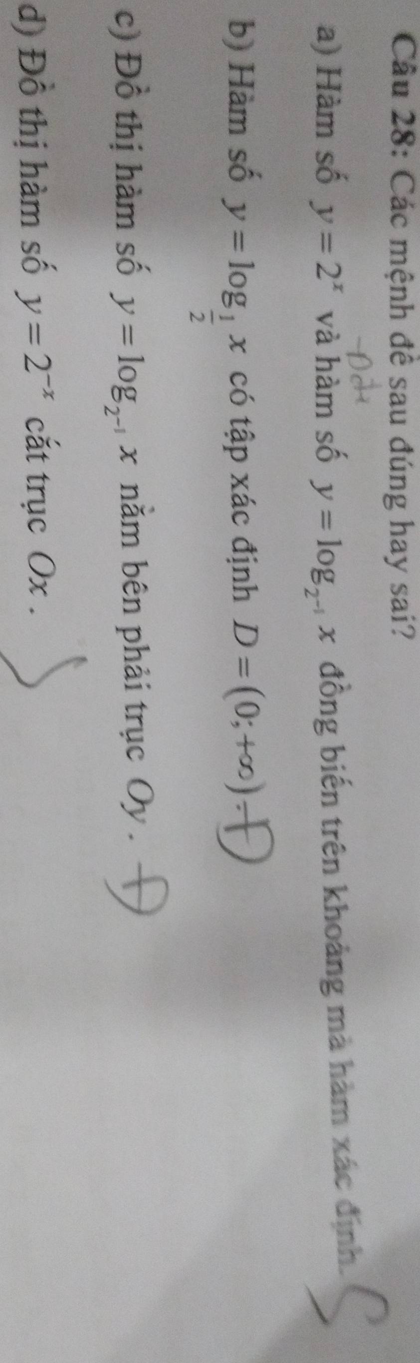 Các mệnh đề sau đúng hay sai? 
a) Hàm số y=2^x và hàm số y=log _2^(-1) x đồng biến trên khoảng mà hàm xác định. 
b) Hàm số y=log _ 1/2 x có tập xác định D=(0;+∈fty )-
c) Đồ thị hàm số y=log _2^(-1) x nằm bên phải trục Oy. 
d) Đồ thị hàm số y=2^(-x) cắt trục Ox.