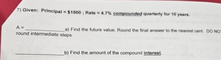 Given: Principal =$1500; Rate =4.7% compounded quarterly for 10 years.
A=
_a) Find the future value. Round the final answer to the nearest cent. DO NO 
round intermediate steps. 
_b) Find the amount of the compound interest