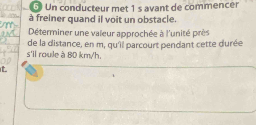 Un conducteur met 1 s avant de commencer 
à freiner quand il voit un obstacle. 
Déterminer une valeur approchée à l'unité près 
de la distance, en m, qu’il parcourt pendant cette durée 
s'il roule à 80 km/h. 
t.