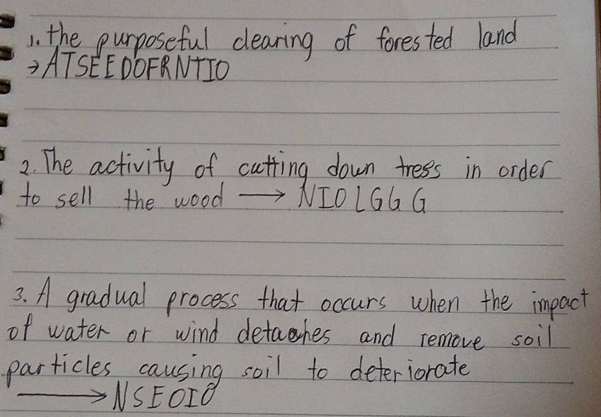 the purposeful clearing of forested land 
ATSEEDÔFRNTIO 
2. The activity of cutting down tress in order 
to sell the wood NI0LGG G 
3. A gradual process that occurs when the impact 
of water or wind detahes and remove soil 
particles causing soil to deteriorate 
NSEOIO