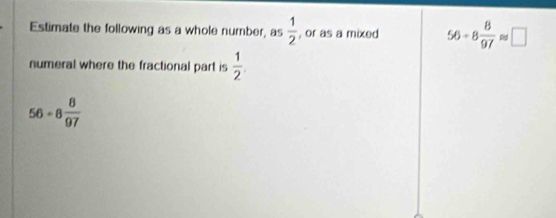 Estimate the following as a whole number, as  1/2  , or as a mixed 56/ 8 8/97 approx □
numeral where the fractional part is  1/2 
56-8 8/97 