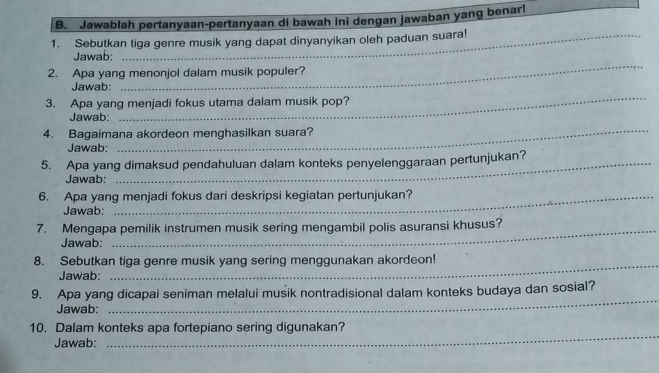 Jawablah pertanyaan-pertanyaan di bawah ini dengan jawaban yang benar! 
1. Sebutkan tiga genre musik yang dapat dinyanyikan oleh paduan suara! 
_ 
Jawab: 
2. Apa yang menonjol dalam musik populer? 
Jawab: 
3. Apa yang menjadi fokus utama dalam musik pop? 
Jawab: 
_ 
4. Bagaimana akordeon menghasilkan suara? 
Jawab: 
_ 
5. Apa yang dimaksud pendahuluan dalam konteks penyelenggaraan pertunjukan? 
Jawab: 
6. Apa yang menjadi fokus dari deskripsi kegiatan pertunjukan? 
Jawab: 
7. Mengapa pemilik instrumen musik sering mengambil polis asuransi khusus? 
Jawab: 
8. Sebutkan tiga genre musik yang sering menggunakan akordeon! 
Jawab: 
_ 
_ 
9. Apa yang dicapai seniman melalui musik nontradisional dalam konteks budaya dan sosial? 
Jawab: 
_ 
10. Dalam konteks apa fortepiano sering digunakan? 
Jawab: