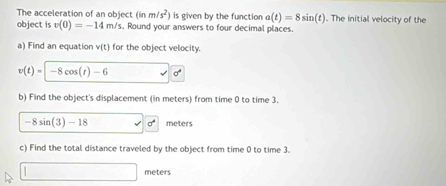 The acceleration of an object (in m/s^2) is given by the function a(t)=8sin (t). The initial velocity of the 
object is v(0)=-14m/s. Round your answers to four decimal places. 
a) Find an equation v(t) for the object velocity.
v(t)=|-8cos (t)-6
sigma^4
b) Find the object's displacement (in meters) from time 0 to time 3.
sigma^6
-8sin (3)-18 meters
c) Find the total distance traveled by the object from time 0 to time 3.
□ meters