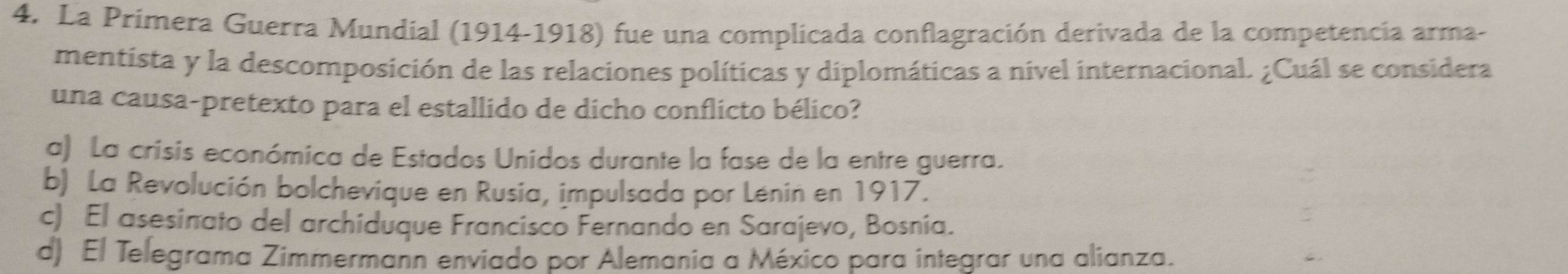 La Prímera Guerra Mundial (1914-1918) fue una complicada conflagración derivada de la competencia arma-
mentista y la descomposición de las relaciones políticas y diplomáticas a nivel internacional. ¿Cuál se considera
una causa-pretexto para el estallido de dicho conflicto bélico?
a) La crisis económica de Estados Unidos durante la fase de la entre guerra.
b) La Revolución bolchevique en Rusia, impulsada por Lénin en 1917.
c) El asesinato del archiduque Francisco Fernando en Sarajevo, Bosnia.
d) El Telegrama Zimmermann enviado por Alemania a México para integrar una alianza.