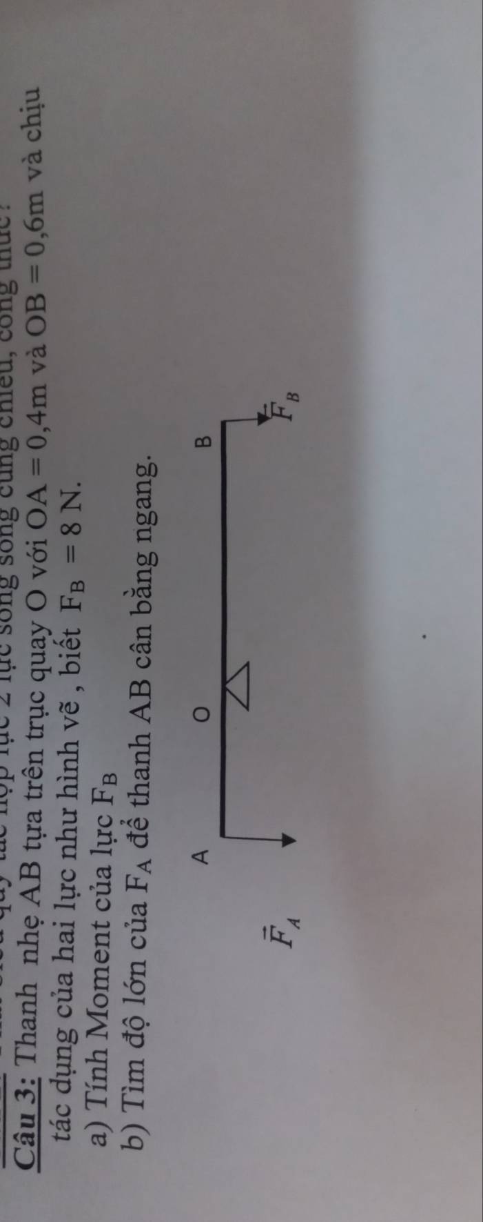 lục 2 lục song song cùng chiều, cong thức .
Câu 3: Thanh nhẹ AB tựa trên trục quay O với OA=0,4m và OB=0,6m và chịu
tác dụng của hai lực như hình vẽ , biết F_B=8N. 
a) Tính Moment của lực F_B
b) Tìm độ lớn của F_A để thanh AB cân bằng ngang.
A
B
vector F_A
F_B