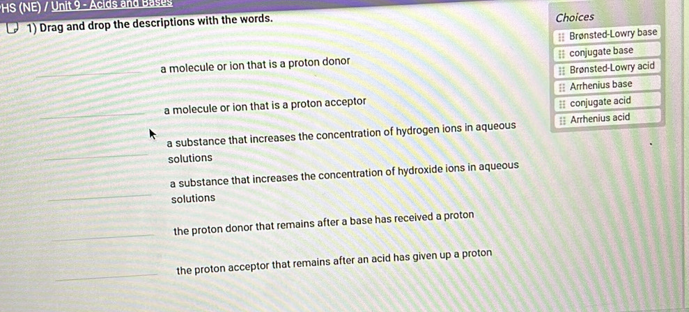 HS (NE) / Unit 9 - Acids and Bases
1) Drag and drop the descriptions with the words. Choices
=Brønsted-Lowry base
a molecule or ion that is a proton donor = conjugate base
= Brønsted-Lowry acid
a molecule or ion that is a proton acceptor == Arrhenius base
conjugate acid
a substance that increases the concentration of hydrogen ions in aqueous = Arrhenius acid
solutions
a substance that increases the concentration of hydroxide ions in aqueous
solutions
the proton donor that remains after a base has received a proton
the proton acceptor that remains after an acid has given up a proton