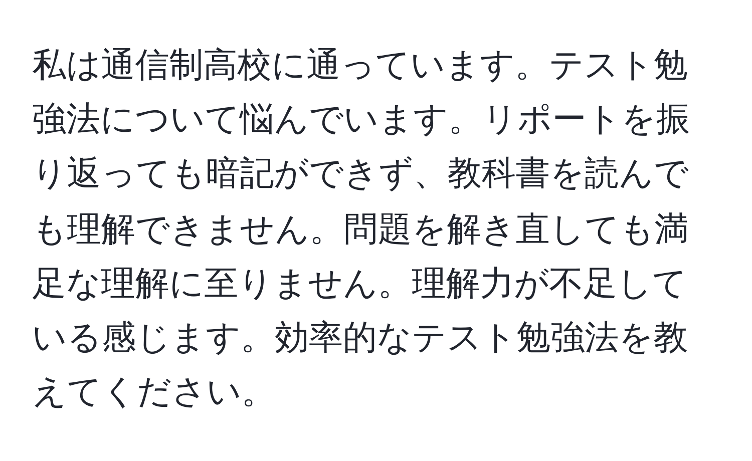 私は通信制高校に通っています。テスト勉強法について悩んでいます。リポートを振り返っても暗記ができず、教科書を読んでも理解できません。問題を解き直しても満足な理解に至りません。理解力が不足している感じます。効率的なテスト勉強法を教えてください。