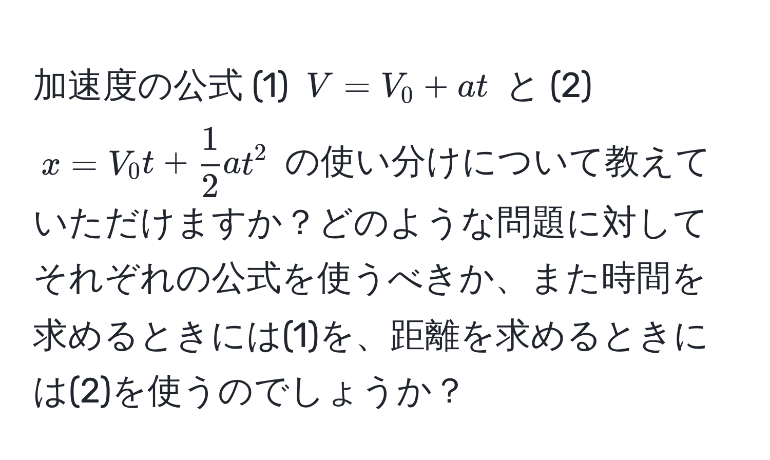 加速度の公式 (1) $V = V_0 + at$ と (2) $x = V_0 t +  1/2 at^2$ の使い分けについて教えていただけますか？どのような問題に対してそれぞれの公式を使うべきか、また時間を求めるときには(1)を、距離を求めるときには(2)を使うのでしょうか？