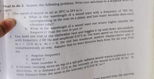 What to do 2: Answer the following problems. Write your solutions in a sepani 
per . 
1. The speed of sound in air at 20°C is 344 m/s. 
a. What is the wavelength of a sound wave with a frequency of 784 Hz. 
corresponding to the note on a piano, and how many seconds does each 
vibration take? 
b. What is the wavelength of a sound wave one octave higher (double the 
frequency) than the note in part a 
2. You hold one end of the clothesline taut and wiggles it up and down sinusoidally 
with frequency 2.00 Hz and amplitude 0.075 m. The wave speed on the clothesline 
is v=12.0m/s. At t=0 , the end has maximum positive displacement and is 
instantaneously at re 
sume that no wave bounces back from the far end. Find 
the 
a. Angular frequency 
b. period 7, 
3. A tornado warning siren on top of a tall pole radiates sound waves uniformly in a ind is 0.250W/m^2. At 
c. wave number k. 
directions. At a distnce of 15.0 m the intens 
what distance from the siren is the intensity of 0.010W/m^2 ) 
have learned from the learning