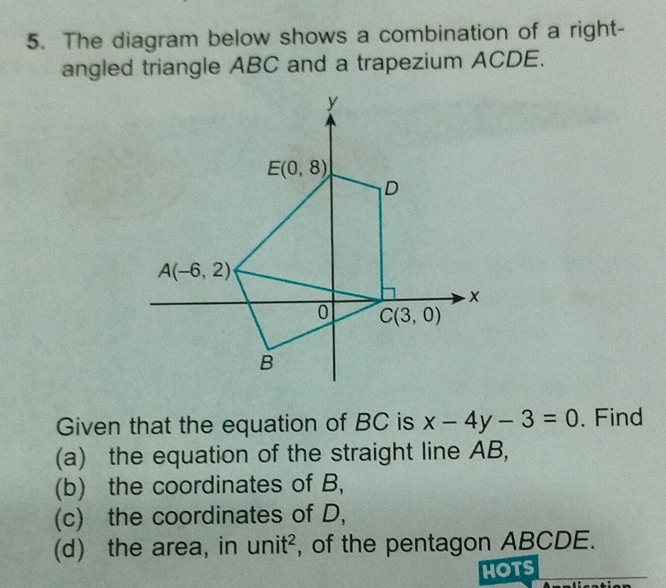 The diagram below shows a combination of a right-
angled triangle ABC and a trapezium ACDE.
Given that the equation of BC is x-4y-3=0. Find
(a) the equation of the straight line AB,
(b) the coordinates of B,
(c) the coordinates of D,
(d) the area, in unit^2 , of the pentagon ABCDE.
HOTS