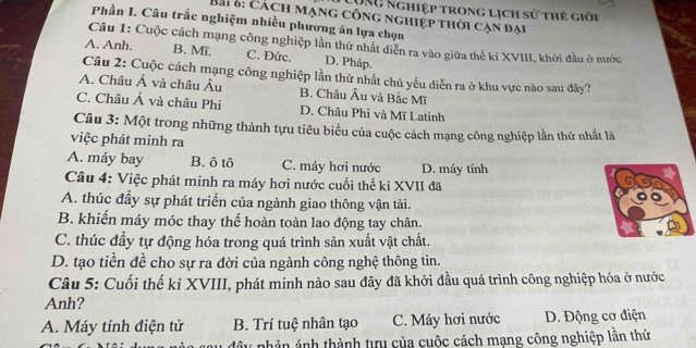 LụNg nghiệp trong lịch sử thẻ giới
Bài B: cách mạng công nghiệp thời cận đại
Phần I. Câu trắc nghiệm nhiều phương án lựa chọn
Câu 1: Cuộc cách mạng công nghiệp lần thứ nhất diễn ra vào giữa thế kỉ XVIII, khởi đầu ở nước
A. Anh. B. Mĩ. C. Đức. D. Pháp.
Câu 2: Cuộc cách mạng công nghiệp lần thứ nhất chủ yếu diễn ra ở khu vực nào sau đây?
A. Châu Á và châu Âu B. Châu Âu và Bắc Mĩ
C. Châu Á và châu Phi D. Châu Phi và Mĩ Latinh
Câu 3: Một trong những thành tựu tiêu biểu của cuộc cách mạng công nghiệp lần thứ nhất là
việc phát minh ra
A. máy bay B. ô tô C. máy hơi nước D. máy tính
Câu 4: Việc phát minh ra máy hơi nước cuối thế kỉ XVII đã
A. thúc đầy sự phát triển của ngành giao thông vận tải.
B. khiến máy móc thay thế hoàn toàn lao động tay chân.
C. thúc đầy tự động hóa trong quá trình sản xuất vật chất.
D. tạo tiền đề cho sự ra đời của ngành công nghệ thông tin.
Câu 5: Cuối thế kỉ XVIII, phát minh nào sau đây đã khởi đầu quá trình công nghiệp hóa ở nước
Anh?
A. Máy tính điện tử B. Trí tuệ nhân tạo C. Máy hơi nước D. Động cơ điện
đây phản ảnh thành tưu của cuộc cách mạng công nghiệp lân thứ