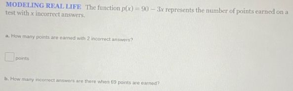 MODELING REAL LIFE The function p(x)=90-3x represents the number of points earned on a 
test with x incorrect answers. 
a. How many points are earned with 2 incorrect answers? 
points 
b. How many incorrect answers are there when 69 points are earned?