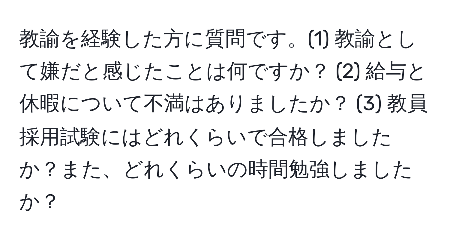 教諭を経験した方に質問です。(1) 教諭として嫌だと感じたことは何ですか？ (2) 給与と休暇について不満はありましたか？ (3) 教員採用試験にはどれくらいで合格しましたか？また、どれくらいの時間勉強しましたか？