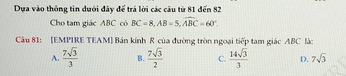 Dựa vào thông tin dưới đây để trả lời các câu từ 81 đến 82
Cho tam giác ABC có BC=8, AB=5, widehat ABC=60°. 
Câu 81: [EMPIRE TEAM] Bán kính R của đường tròn ngoại tiếp tam giác ABC là:
A.  7sqrt(3)/3   7sqrt(3)/2   14sqrt(3)/3  7sqrt(3)
B.
C.
D.