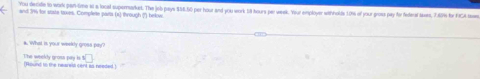 You decide to work part-time at a local supermarket. The job pays $16.50 per hour and you work 18 hours per week. Your employer withholds 10% of your gross pay for federal taxes, 7.65% for FICA taxes 
and 3% for state taxes. Complete parts (a) through (1) below. 
a. What is your weekly gross pay? 
The weekly gross pay is $ □
(Round to the nearest cent as needed.)