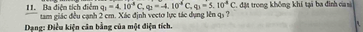 Ba điện tích điểm q_1=4.10^(-8)C, q_2=-4.10^(-8)C, q_3=5.10^(-8)C. đặt trong không khí tại ba đỉnh của m 
tam giác đều cạnh 2 cm. Xác định vectơ lực tác dụng lên q3 ? 
Dạng: Điều kiện cân bằng của một điện tích.