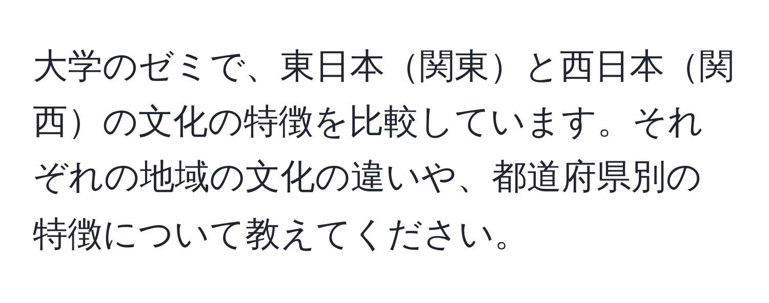 大学のゼミで、東日本関東と西日本関西の文化の特徴を比較しています。それぞれの地域の文化の違いや、都道府県別の特徴について教えてください。